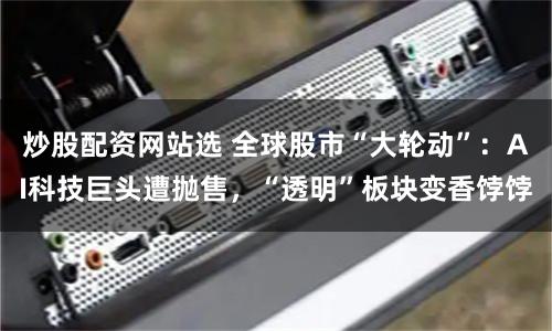 炒股配资网站选 全球股市“大轮动”：AI科技巨头遭抛售，“透明”板块变香饽饽