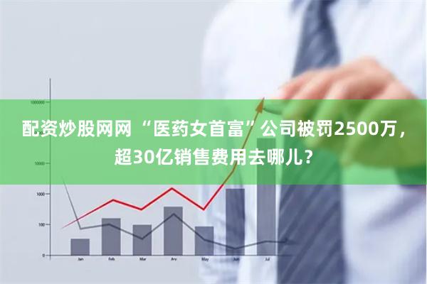 配资炒股网网 “医药女首富”公司被罚2500万，超30亿销售费用去哪儿？