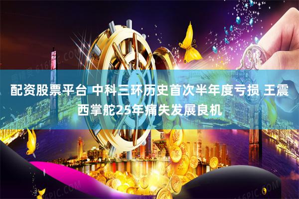 配资股票平台 中科三环历史首次半年度亏损 王震西掌舵25年痛失发展良机