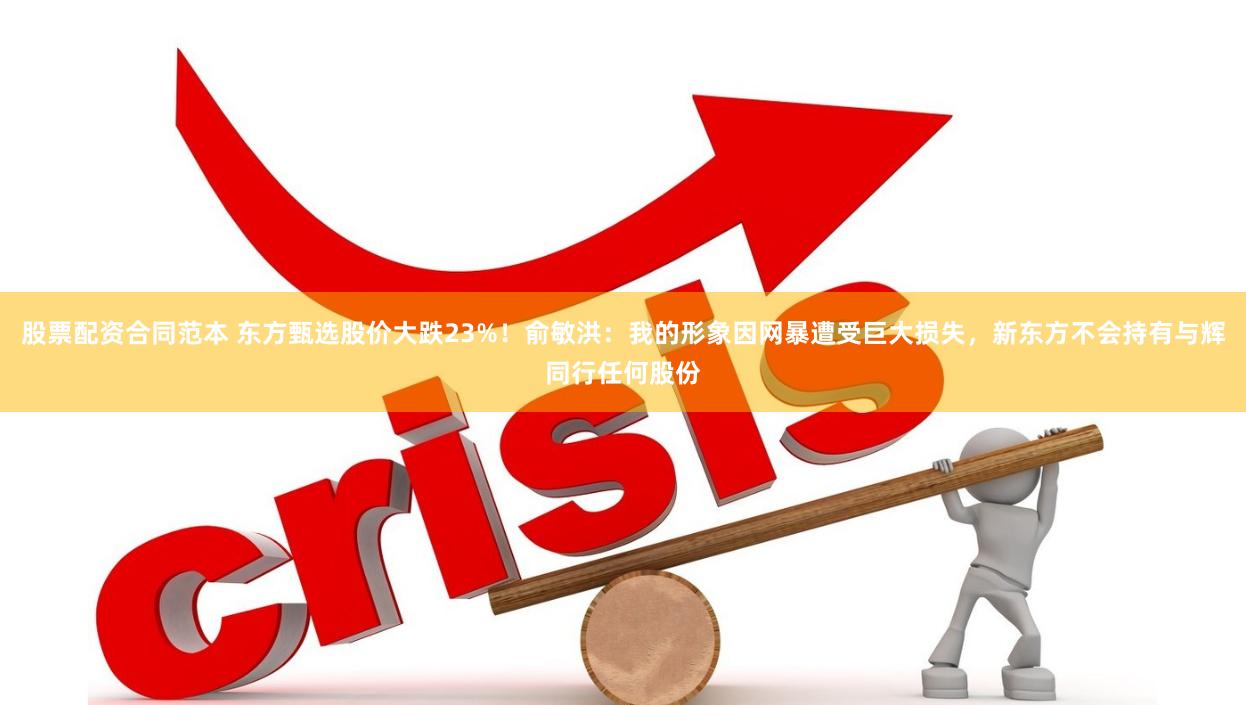 股票配资合同范本 东方甄选股价大跌23%！俞敏洪：我的形象因网暴遭受巨大损失，新东方不会持有与辉同行任何股份