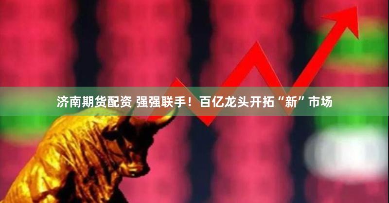 济南期货配资 强强联手！百亿龙头开拓“新”市场