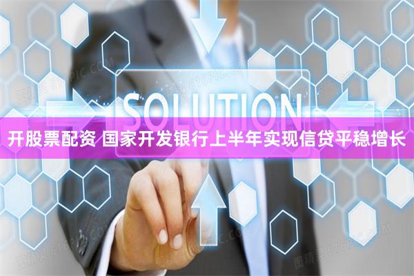 开股票配资 国家开发银行上半年实现信贷平稳增长