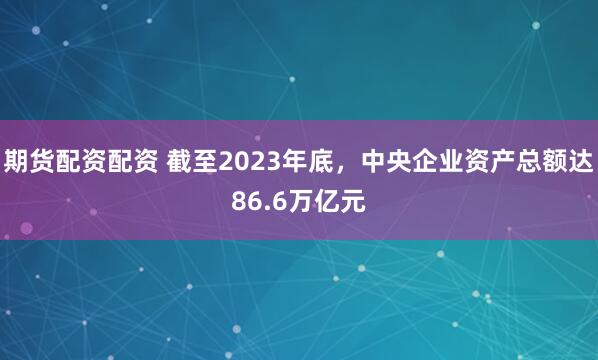 期货配资配资 截至2023年底，中央企业资产总额达86.6万亿元