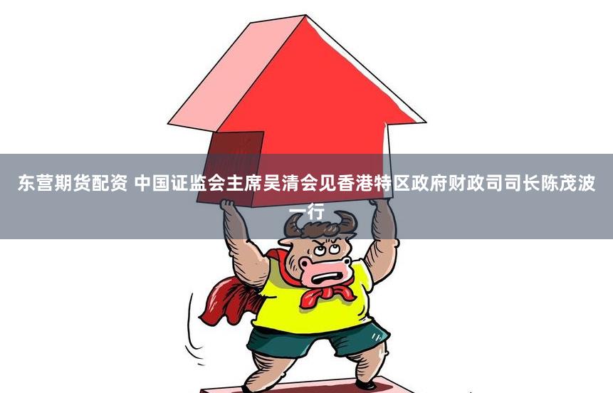 东营期货配资 中国证监会主席吴清会见香港特区政府财政司司长陈茂波一行