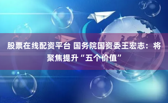 股票在线配资平台 国务院国资委王宏志：将聚焦提升“五个价值”