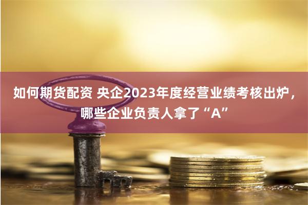 如何期货配资 央企2023年度经营业绩考核出炉，哪些企业负责人拿了“A”