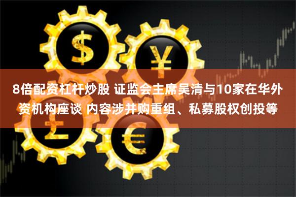 8倍配资杠杆炒股 证监会主席吴清与10家在华外资机构座谈 内容涉并购重组、私募股权创投等