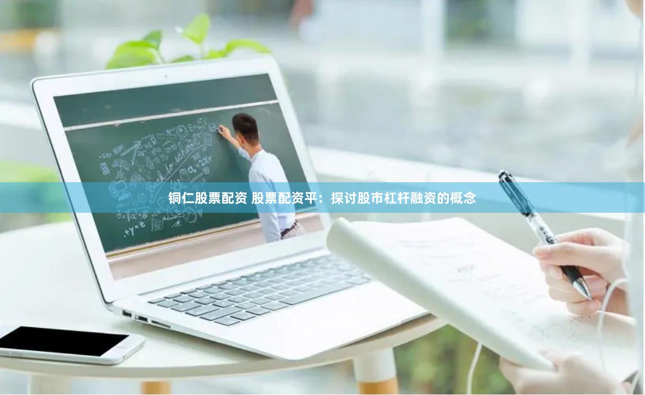 铜仁股票配资 股票配资平：探讨股市杠杆融资的概念