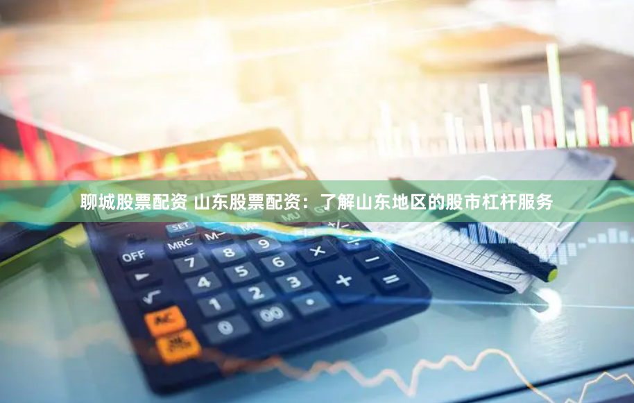 聊城股票配资 山东股票配资：了解山东地区的股市杠杆服务