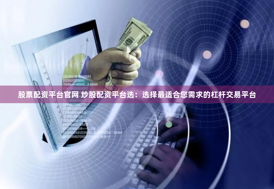 股票配资平台官网 炒股配资平台选：选择最适合您需求的杠杆交易平台