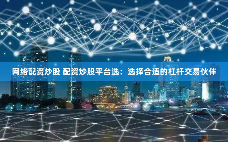 网络配资炒股 配资炒股平台选：选择合适的杠杆交易伙伴