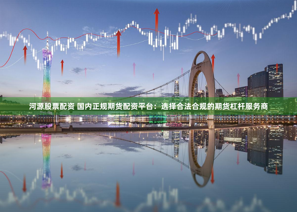 河源股票配资 国内正规期货配资平台：选择合法合规的期货杠杆服务商