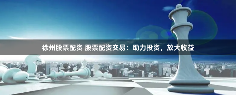 徐州股票配资 股票配资交易：助力投资，放大收益
