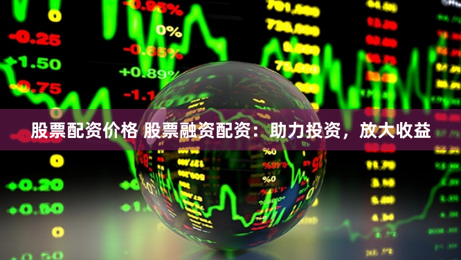 股票配资价格 股票融资配资：助力投资，放大收益