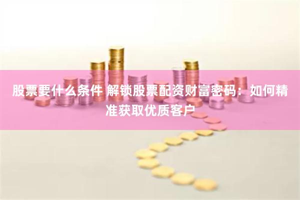 股票要什么条件 解锁股票配资财富密码：如何精准获取优质客户