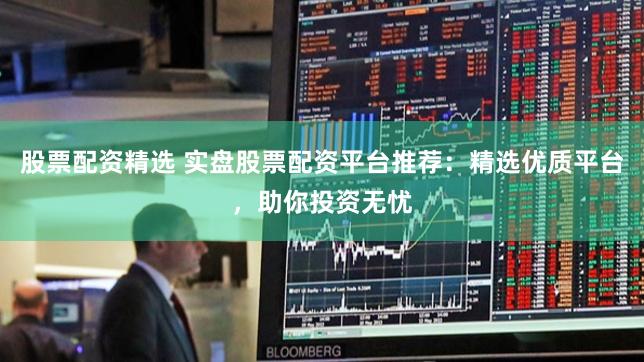 股票配资精选 实盘股票配资平台推荐：精选优质平台，助你投资无忧