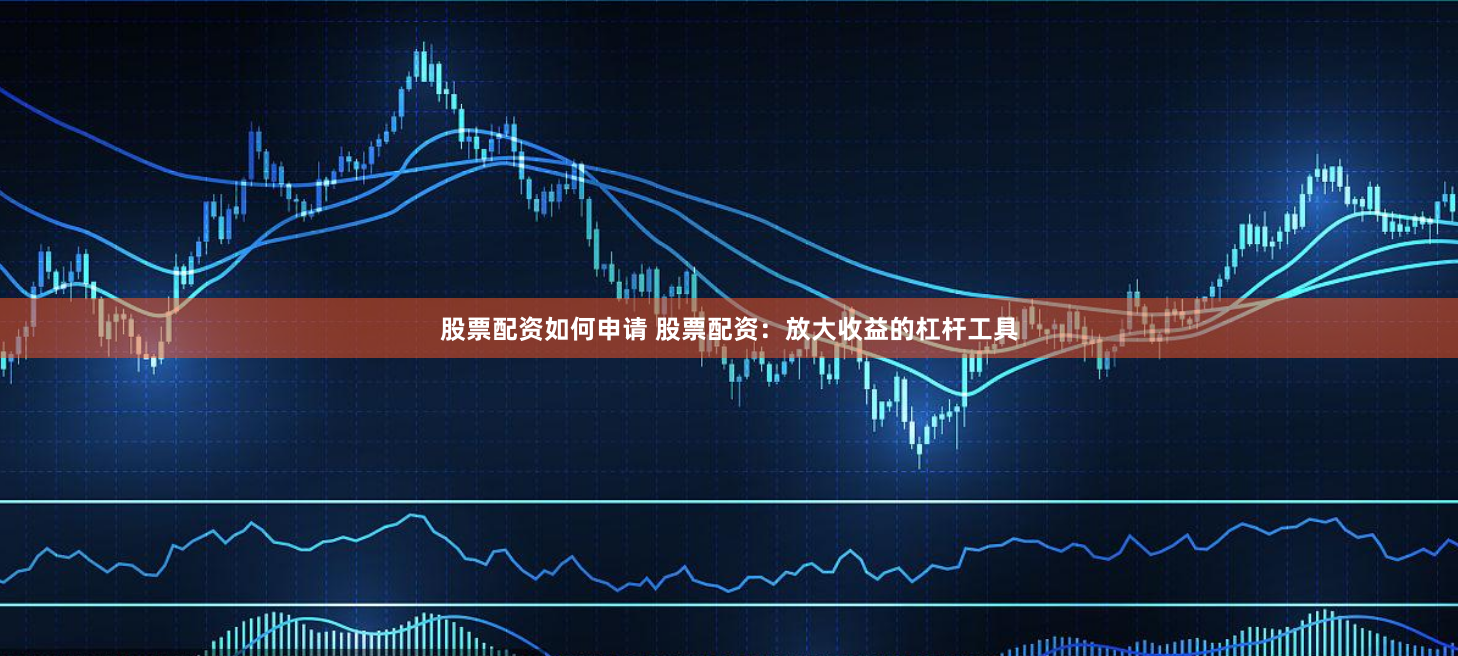 股票配资如何申请 股票配资：放大收益的杠杆工具