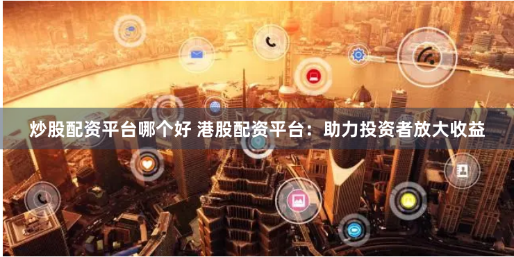 炒股配资平台哪个好 港股配资平台：助力投资者放大收益