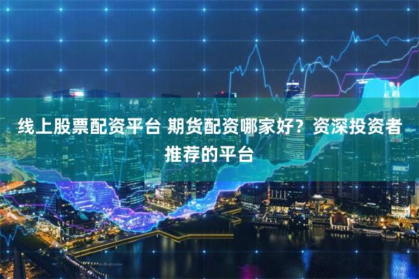 线上股票配资平台 期货配资哪家好？资深投资者推荐的平台