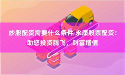 炒股配资需要什么条件 永康股票配资：助您投资腾飞，财富增值