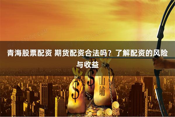 青海股票配资 期货配资合法吗?了解配资的风险与收益