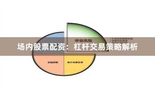 场内股票配资：杠杆交易策略解析