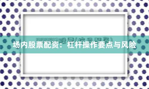 场内股票配资：杠杆操作要点与风险